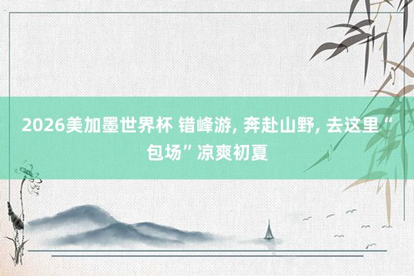 2026美加墨世界杯 错峰游， 奔赴山野， 去这里“包场”凉爽初夏