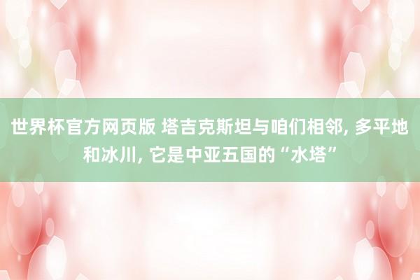 世界杯官方网页版 塔吉克斯坦与咱们相邻， 多平地和冰川， 它是中亚五国的“水塔”