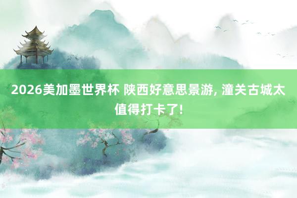2026美加墨世界杯 陕西好意思景游， 潼关古城太值得打卡了!