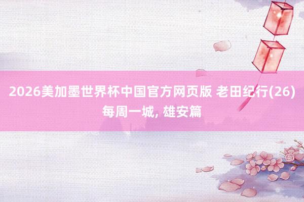 2026美加墨世界杯中国官方网页版 老田纪行(26)每周一城， 雄安篇