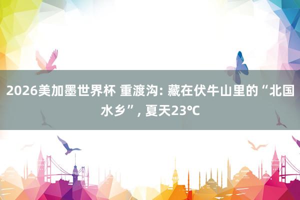 2026美加墨世界杯 重渡沟: 藏在伏牛山里的“北国水乡”， 夏天23℃
