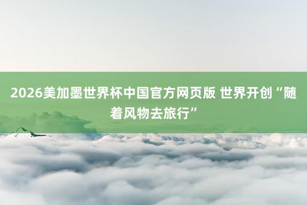 2026美加墨世界杯中国官方网页版 世界开创“随着风物去旅行”