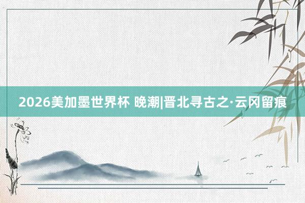 2026美加墨世界杯 晚潮|晋北寻古之·云冈留痕