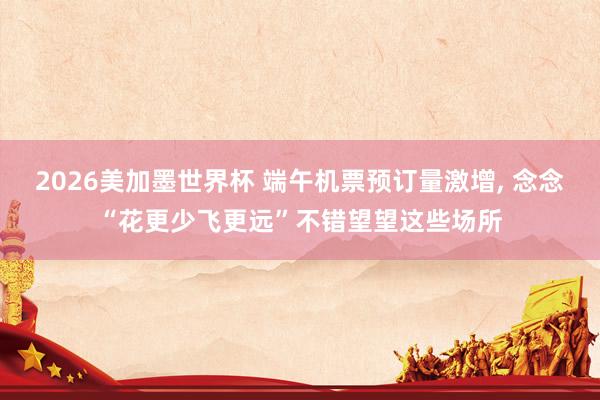 2026美加墨世界杯 端午机票预订量激增， 念念“花更少飞更远”不错望望这些场所