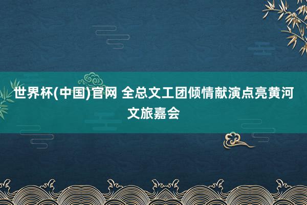 世界杯(中国)官网 全总文工团倾情献演点亮黄河文旅嘉会