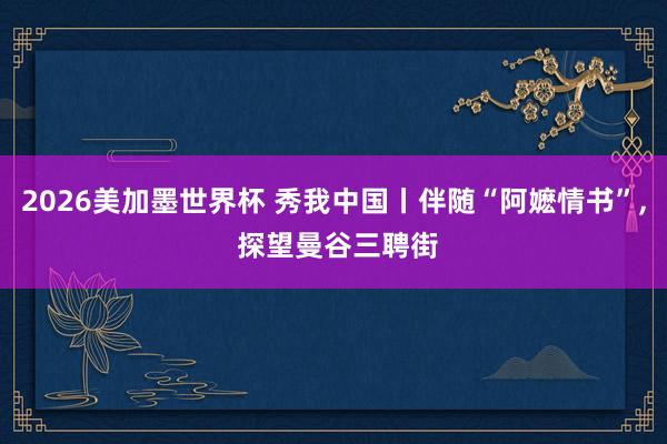 2026美加墨世界杯 秀我中国丨伴随“阿嬷情书”， 探望曼谷三聘街