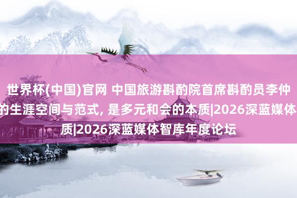 世界杯(中国)官网 中国旅游斟酌院首席斟酌员李仲广: 将来十年的生涯空间与范式， 是多元和会的本质|2026深蓝媒体智库年度论坛