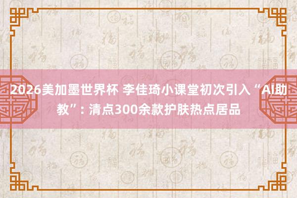 2026美加墨世界杯 李佳琦小课堂初次引入“AI助教”: 清点300余款护肤热点居品