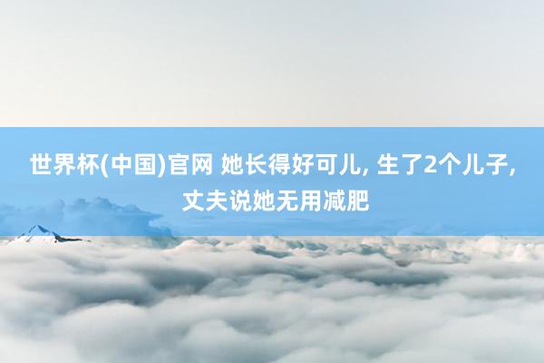 世界杯(中国)官网 她长得好可儿， 生了2个儿子， 丈夫说她无用减肥
