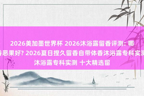 2026美加墨世界杯 2026沐浴露留香评测: 哪款沐浴露留香恶果好? 2026夏日捏久留香自带体香沐浴露专科实测 十大精选留