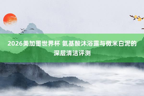 2026美加墨世界杯 氨基酸沐浴露与微米白泥的深层清洁评测