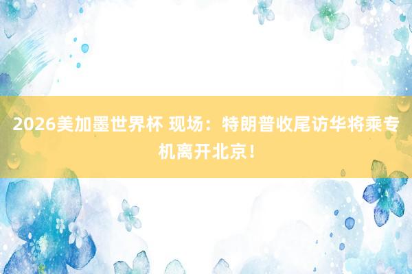 2026美加墨世界杯 现场：特朗普收尾访华将乘专机离开北京！