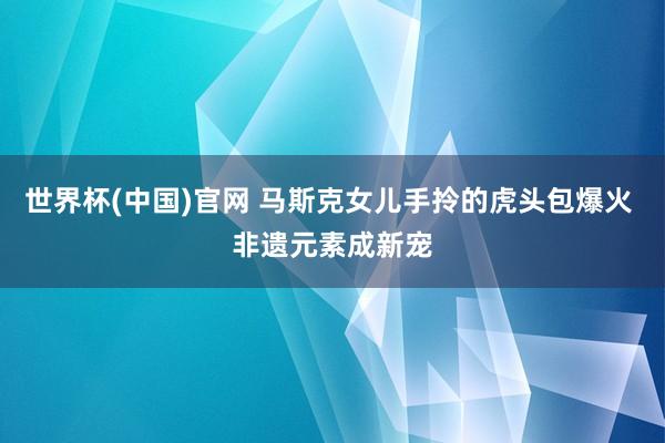 世界杯(中国)官网 马斯克女儿手拎的虎头包爆火 非遗元素成新宠