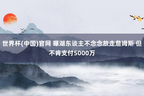 世界杯(中国)官网 曝湖东谈主不念念放走詹姆斯 但不肯支付5000万
