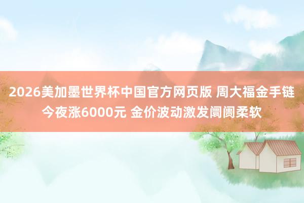 2026美加墨世界杯中国官方网页版 周大福金手链今夜涨6000元 金价波动激发阛阓柔软