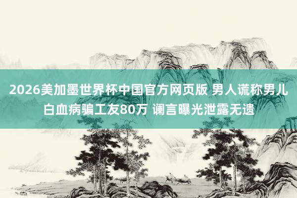 2026美加墨世界杯中国官方网页版 男人谎称男儿白血病骗工友80万 谰言曝光泄露无遗