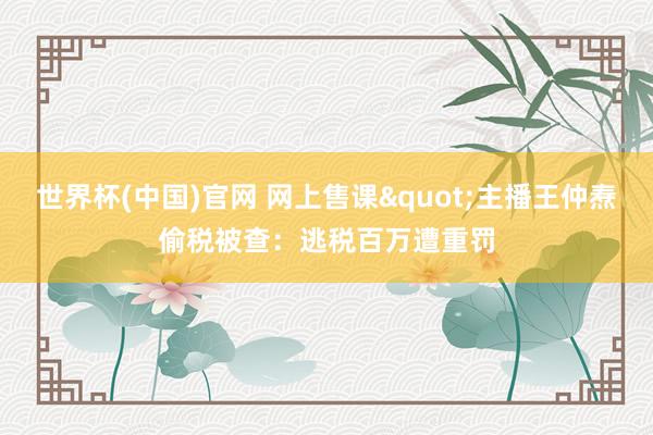 世界杯(中国)官网 网上售课"主播王仲焘偷税被查：逃税百万遭重罚
