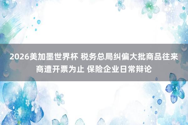 2026美加墨世界杯 税务总局纠偏大批商品往来商遭开票为止 保险企业日常辩论