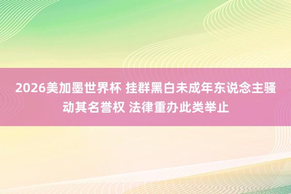 2026美加墨世界杯 挂群黑白未成年东说念主骚动其名誉权 法律重办此类举止