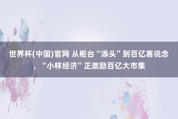 世界杯(中国)官网 从柜台“添头”到百亿赛说念，“小样经济”正激励百亿大市集