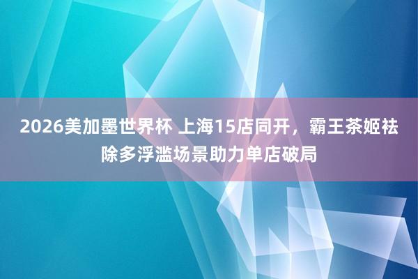 2026美加墨世界杯 上海15店同开，霸王茶姬袪除多浮滥场景助力单店破局