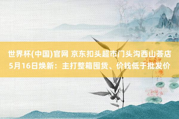 世界杯(中国)官网 京东扣头超市门头沟西山荟店5月16日焕新：主打整箱囤货、价钱低于批发价
