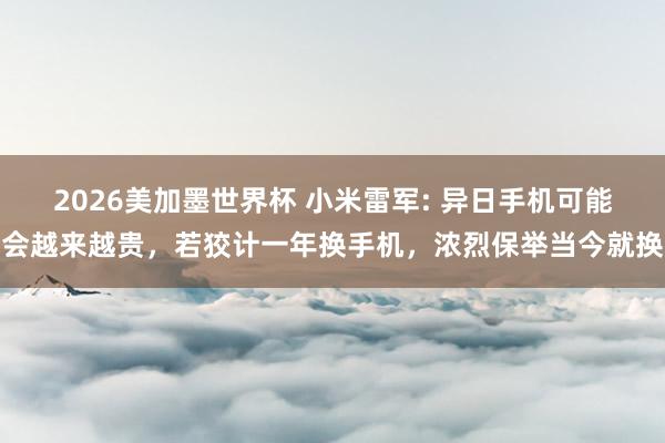 2026美加墨世界杯 小米雷军: 异日手机可能会越来越贵，若狡计一年换手机，浓烈保举当今就换