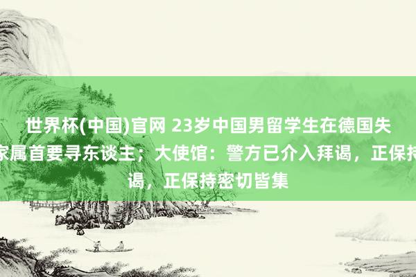 世界杯(中国)官网 23岁中国男留学生在德国失联数日，家属首要寻东谈主；大使馆：警方已介入拜谒，正保持密切皆集