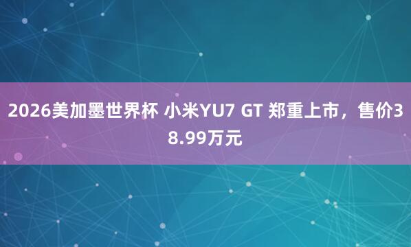 2026美加墨世界杯 小米YU7 GT 郑重上市，售价38.99万元