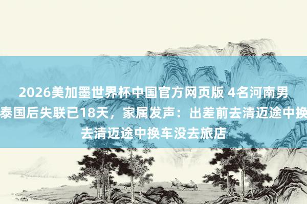 2026美加墨世界杯中国官方网页版 4名河南男人出差前去泰国后失联已18天，家属发声：出差前去清迈途中换车没去旅店