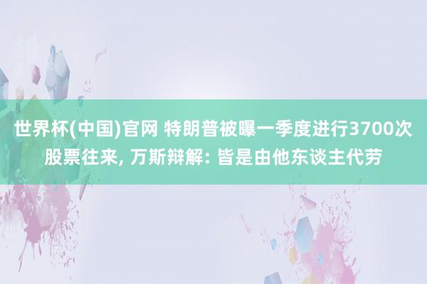 世界杯(中国)官网 特朗普被曝一季度进行3700次股票往来， 万斯辩解: 皆是由他东谈主代劳