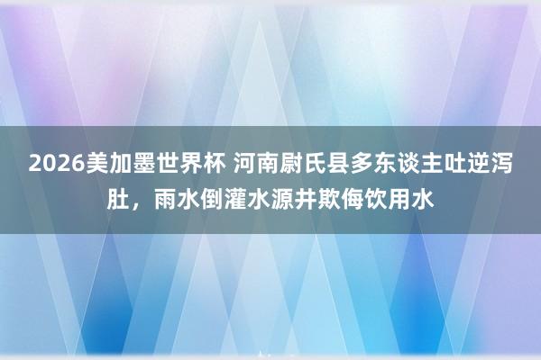 2026美加墨世界杯 河南尉氏县多东谈主吐逆泻肚，雨水倒灌水源井欺侮饮用水