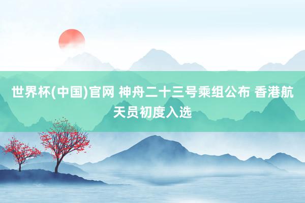 世界杯(中国)官网 神舟二十三号乘组公布 香港航天员初度入选