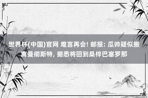 世界杯(中国)官网 难言再会! 邮报: 瓜帅疑似搬离曼彻斯特， 据悉将回到桑梓巴塞罗那