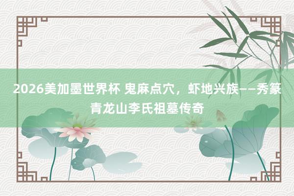 2026美加墨世界杯 鬼麻点穴，虾地兴族——秀篆青龙山李氏祖墓传奇