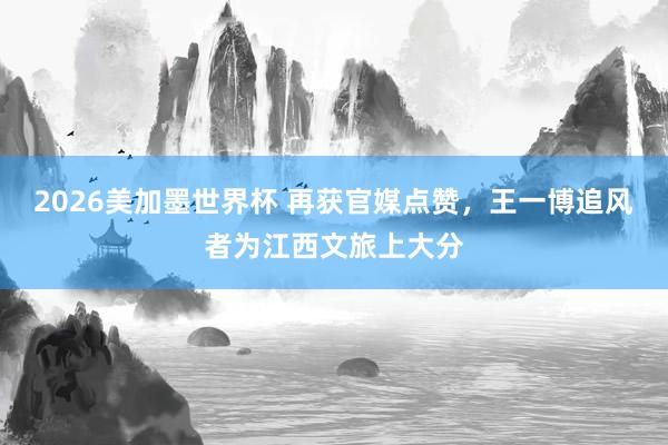 2026美加墨世界杯 再获官媒点赞，王一博追风者为江西文旅上大分