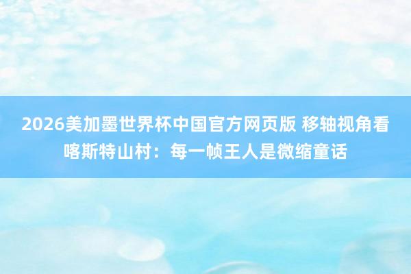 2026美加墨世界杯中国官方网页版 移轴视角看喀斯特山村：每一帧王人是微缩童话