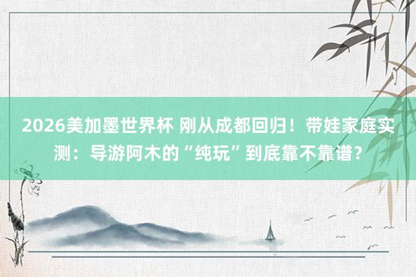 2026美加墨世界杯 刚从成都回归！带娃家庭实测：导游阿木的“纯玩”到底靠不靠谱？