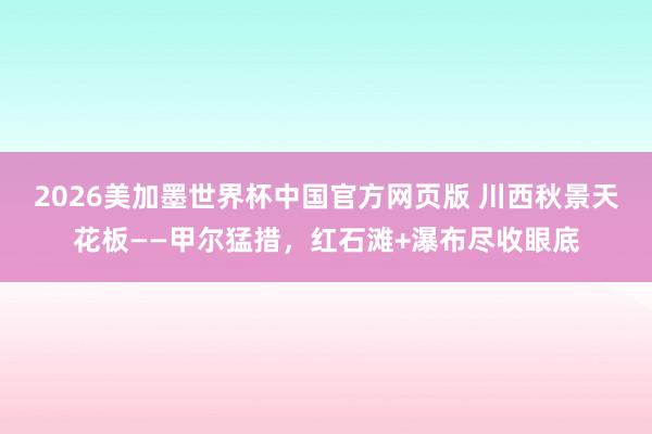 2026美加墨世界杯中国官方网页版 川西秋景天花板——甲尔猛措，红石滩+瀑布尽收眼底