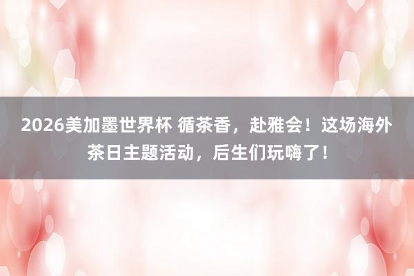 2026美加墨世界杯 循茶香，赴雅会！这场海外茶日主题活动，后生们玩嗨了！