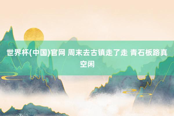 世界杯(中国)官网 周末去古镇走了走 青石板路真空闲
