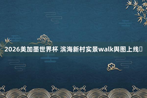 2026美加墨世界杯 滨海新村实景walk舆图上线️