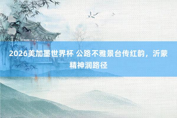 2026美加墨世界杯 公路不雅景台传红韵，沂蒙精神润路径