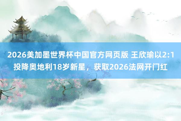 2026美加墨世界杯中国官方网页版 王欣瑜以2:1投降奥地利18岁新星，获取2026法网开门红