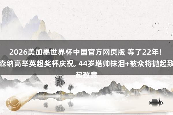 2026美加墨世界杯中国官方网页版 等了22年! 阿森纳高举英超奖杯庆祝， 44岁塔帅抹泪+被众将抛起致意