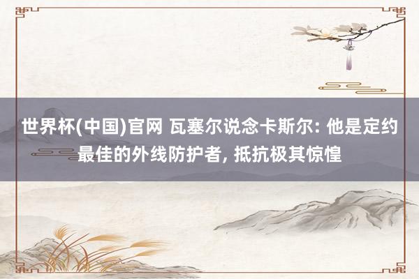 世界杯(中国)官网 瓦塞尔说念卡斯尔: 他是定约最佳的外线防护者， 抵抗极其惊惶