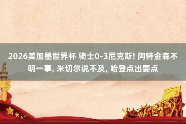 2026美加墨世界杯 骑士0-3尼克斯! 阿特金森不明一事， 米切尔说不及， 哈登点出要点
