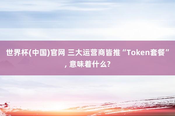 世界杯(中国)官网 三大运营商皆推“Token套餐”， 意味着什么?