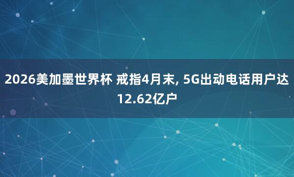 2026美加墨世界杯 戒指4月末， 5G出动电话用户达12.62亿户