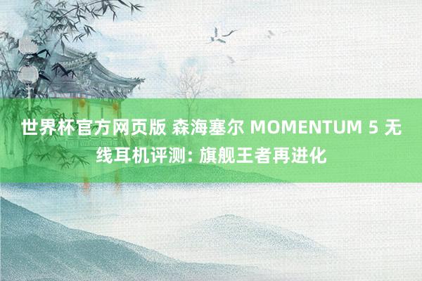 世界杯官方网页版 森海塞尔 MOMENTUM 5 无线耳机评测: 旗舰王者再进化